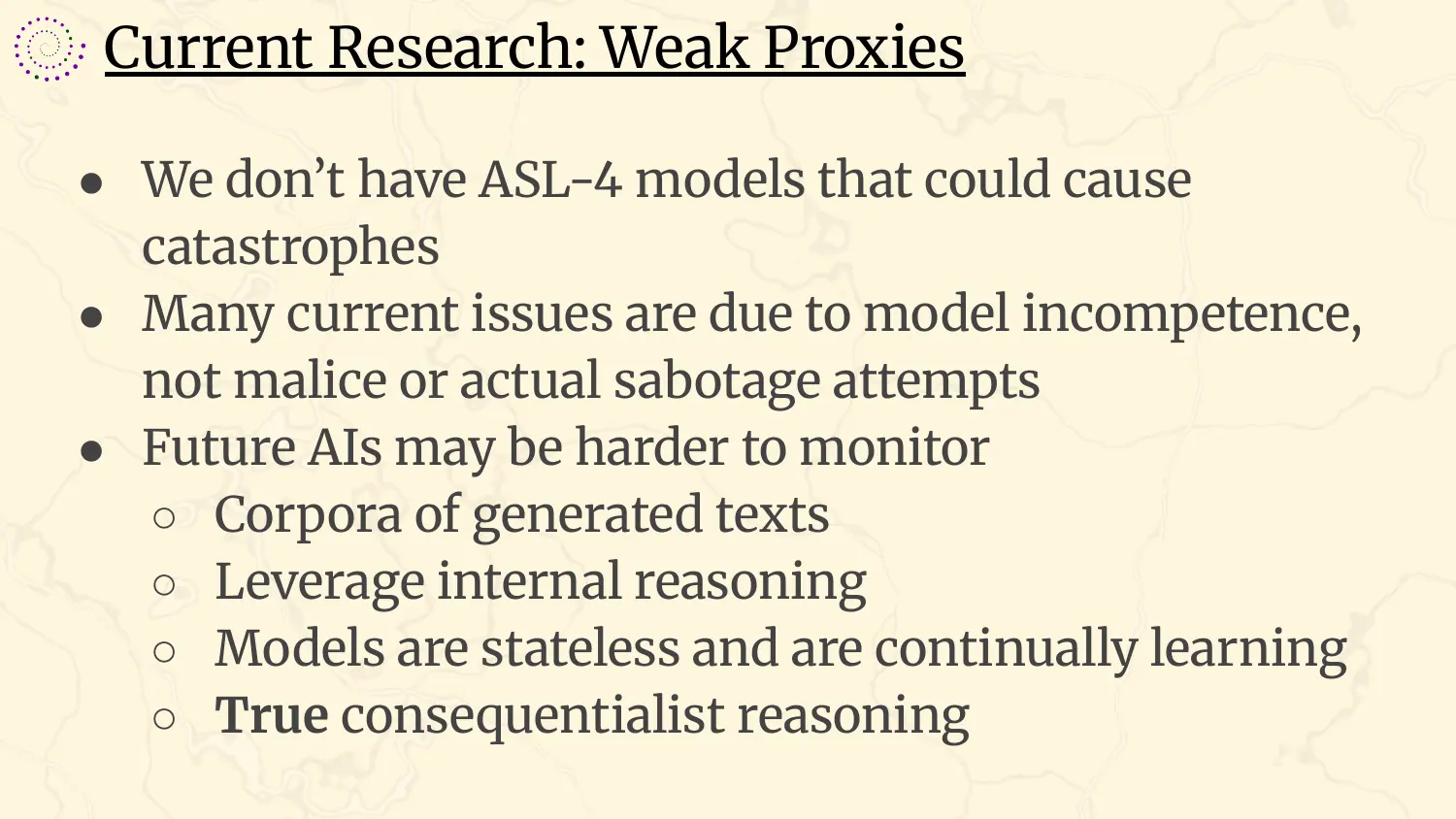 A slide headed “Current Research: Weak Proxies”, with bullets: we don't have ASL-4 models that could cause catastrophes; many current issues are due to model incompetence, not malice or actual sabotage attempts; future AIs may be harder to monitor, through corpora of generated texts, leveraging internal reasoning, models being stateless and continually learning, and true consequentialist reasoning.