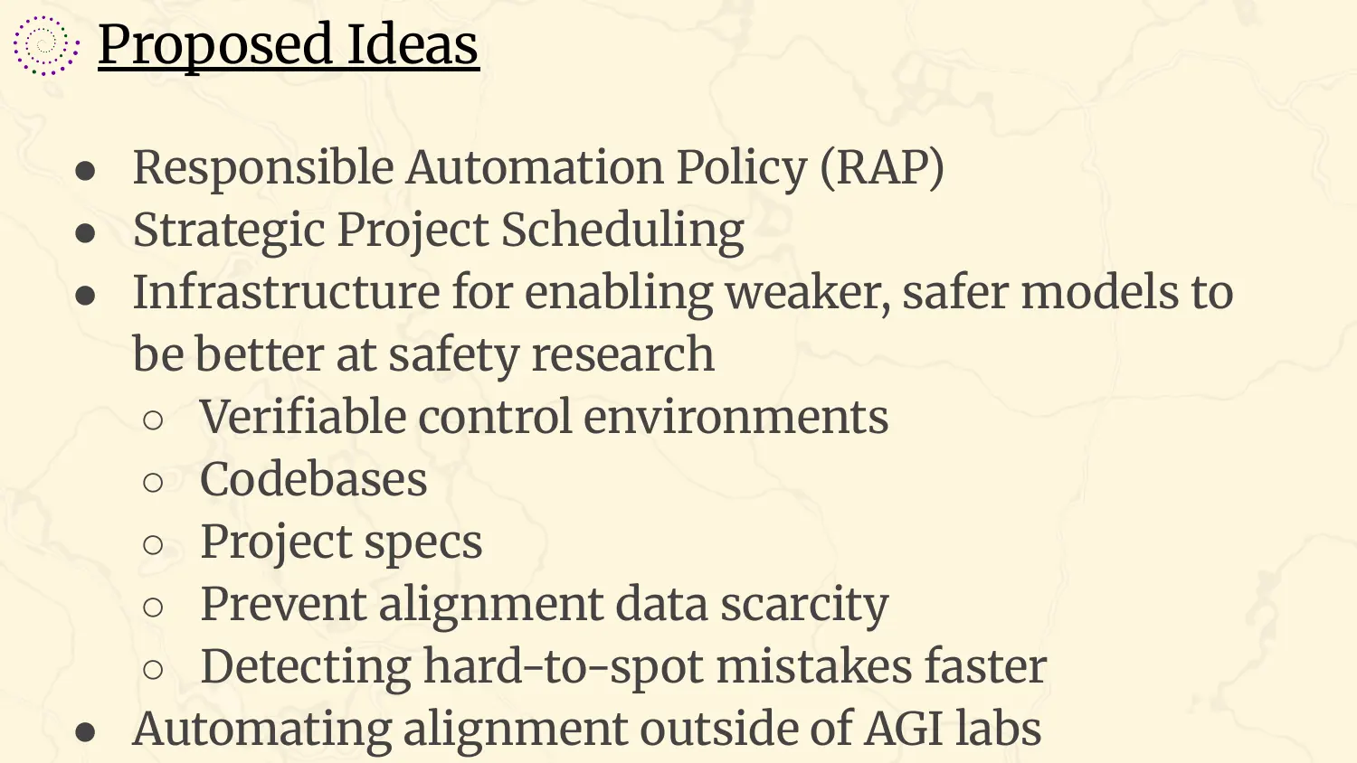 A slide headed “Proposed Ideas”, with bullets: Responsible Automation Policy, or RAP; strategic project scheduling; infrastructure for enabling weaker, safer models to be better at safety research, covering verifiable control environments, codebases, project specs, preventing alignment data scarcity, and detecting hard-to-spot mistakes faster; automating alignment outside of AGI labs.